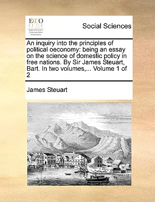 Une enquête sur les principes de l'économie politique : un essai sur la science de la politique intérieure dans les nations libres. Par Sir James Steuart, Bart. En - An inquiry into the principles of political oeconomy: being an essay on the science of domestic policy in free nations. By Sir James Steuart, Bart. In