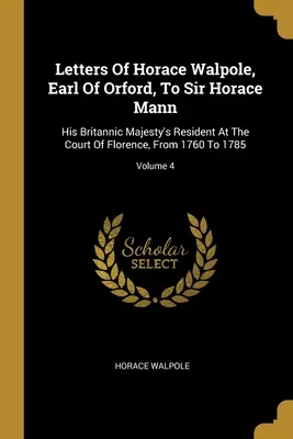 Lettres d'Horace Walpole, comte d'Orford, à Sir Horace Mann : résident de Sa Majesté britannique à la cour de Florence, de 1760 à 1785 ; Volume 4 - Letters Of Horace Walpole, Earl Of Orford, To Sir Horace Mann: His Britannic Majesty's Resident At The Court Of Florence, From 1760 To 1785; Volume 4