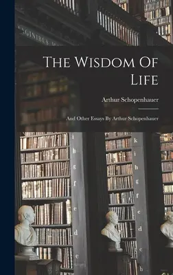 The Wisdom Of Life : And Other Essays By Arthur Schopenhauer (La sagesse de la vie : et autres essais par Arthur Schopenhauer) - The Wisdom Of Life: And Other Essays By Arthur Schopenhauer