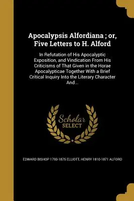 Apocalypsis Alfordiana ; or, Five Letters to H. Alford : In Refutation of His Apocalyptic Exposition, and Vindication From His Criticisms of That Given - Apocalypsis Alfordiana; or, Five Letters to H. Alford: In Refutation of His Apocalyptic Exposition, and Vindication From His Criticisms of That Given
