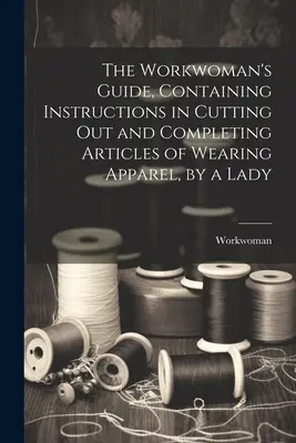 Le guide de l'ouvrière, contenant des instructions pour découper et compléter des articles de vêtements, par une dame - The Workwoman's Guide, Containing Instructions in Cutting Out and Completing Articles of Wearing Apparel, by a Lady