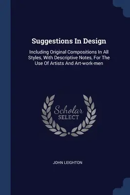 Suggestions en matière de design : Comprenant des compositions originales dans tous les styles, avec des notes descriptives, à l'usage des artistes et des ouvriers d'art. - Suggestions In Design: Including Original Compositions In All Styles, With Descriptive Notes, For The Use Of Artists And Art-work-men