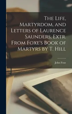 La vie, le martyre et les lettres de Laurence Saunders, Extr. du livre des martyrs de Foxe par T. Hill - The Life, Martyrdom, and Letters of Laurence Saunders, Extr. From Foxe's Book of Martyrs by T. Hill