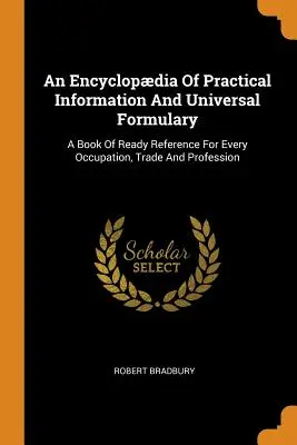 Une encyclopédie d'informations pratiques et un formulaire universel : Un livre de référence pour toutes les occupations, tous les métiers et toutes les professions - An Encyclopdia Of Practical Information And Universal Formulary: A Book Of Ready Reference For Every Occupation, Trade And Profession