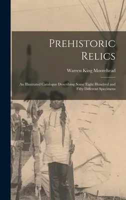 Prehistoric Relics ; an Illustrated Catalogue Describing Some Eight Hundred and Fifty Different Specimens (Les reliques préhistoriques ; un catalogue illustré décrivant quelque huit cent cinquante spécimens différents) - Prehistoric Relics; an Illustrated Catalogue Describing Some Eight Hundred and Fifty Different Specimens