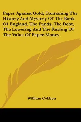 Le papier contre l'or ; contenant l'histoire et le mystère de la Banque d'Angleterre, les fonds, la dette, l'abaissement et l'augmentation de la valeur du papier - Paper Against Gold; Containing The History And Mystery Of The Bank Of England, The Funds, The Debt, The Lowering And The Raising Of The Value Of Paper