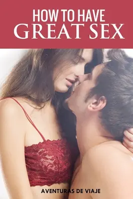 Comment avoir de bons rapports sexuels : Un guide complet pour faire l'amour et avoir des relations sexuelles époustouflantes - How To Have Great Sex: A Complete Guide on Making Love and Mind-Blowing Sex