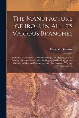 La fabrication du fer dans toutes ses branches : La fabrication du fer, dans toutes ses branches, y compris une description de la coupe du bois, de l'extraction du charbon et de la combustion du charbon de bois et du coke ; l'histoire de l'industrie sidérurgique. - The Manufacture of Iron, in All Its Various Branches: Including a Description of Wood-Cutting, Coal Digging, and the Burning of Charcoal and Coke; the