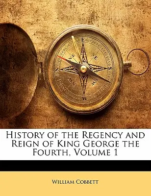 Histoire de la régence et du règne du roi George IV, Volume 1 - History of the Regency and Reign of King George the Fourth, Volume 1