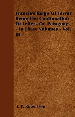 Le règne de terreur de Francia, suite de lettres sur le Paraguay - en trois volumes - Vol. III - Francia's Reign Of Terror Being The Continuation Of Letters On Paraguay - In Three Volumes - Vol. III