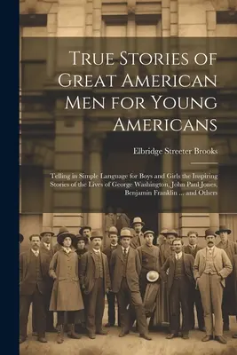 True Stories of Great American men for Young Americans ; Telling in Simple Language for Boys and Girls the Inspiring Stories of the Lives of George Was - True Stories of Great American men for Young Americans; Telling in Simple Language for Boys and Girls the Inspiring Stories of the Lives of George Was