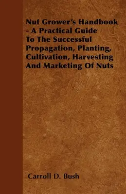 Nut Grower's Handbook - A Practical Guide To The Successful Propagation, Planting, Cultivation, Harvesting And Marketing Of Nuts (Manuel du cultivateur de noix - Guide pratique pour la multiplication, la plantation, la culture, la récolte et la commercialisation des noix) - Nut Grower's Handbook - A Practical Guide To The Successful Propagation, Planting, Cultivation, Harvesting And Marketing Of Nuts