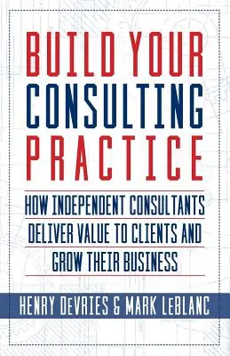 Construisez votre cabinet de conseil : Comment les consultants indépendants apportent de la valeur à leurs clients et développent leur activité - Build Your Consulting Practice: How Independent Consultants Deliver Value to Clients and Grow Their Business