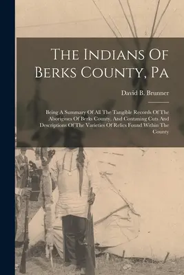Les Indiens du comté de Berks, Pa : Les Indiens du comté de Berks, Pa : Un résumé de tous les documents tangibles des aborigènes du comté de Berks, et contenant des coupes et des descriptions de l'histoire des Indiens du comté de Berks. - The Indians Of Berks County, Pa: Being A Summary Of All The Tangible Records Of The Aborigines Of Berks County, And Contaning Cuts And Descriptions Of