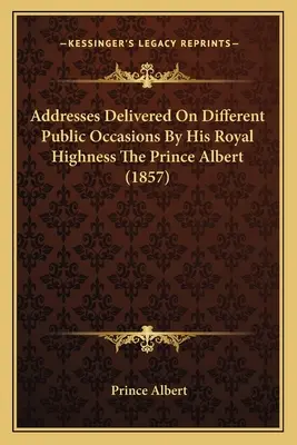 Allocutions prononcées en diverses occasions publiques par Son Altesse Royale le Prince Albert (1857) - Addresses Delivered On Different Public Occasions By His Royal Highness The Prince Albert (1857)