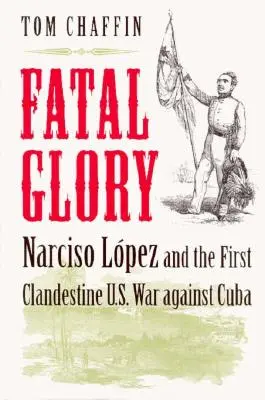 Gloire fatale : Narciso Lopez et la première guerre clandestine des États-Unis contre Cuba - Fatal Glory: Narciso Lopez and the First Clandestine U.S. War Against Cuba