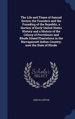 La vie et l'époque de Samuel Gorton ; les fondateurs et la fondation de la République, une section de l'histoire des débuts des États-Unis et une histoire du Colo - The Life and Times of Samuel Gorton; the Founders and the Founding of the Republic, a Section of Early United States History and a History of the Colo