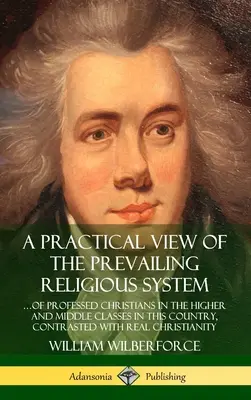 A Practical View of the Prevailing Religious System : ...of Professed Christians in the Higher and Middle Classes in this Country, Contrasted with Real - A Practical View of the Prevailing Religious System: ...of Professed Christians in the Higher and Middle Classes in this Country, Contrasted with Real