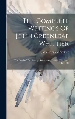 Les écrits complets de John Greenleaf Whittier : Le conflit avec l'esclavage, la réforme et la politique, la vie intérieure, etc. - The Complete Writings Of John Greenleaf Whittier: The Conflict With Slavery, Reform And Politics, The Inner Life, Etc