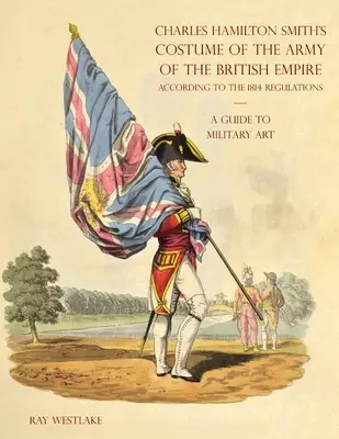 Guide de l'art militaire - Costume de l'armée de l'Empire britannique de Charles Hamilton Smith : Selon les règlements de 1814 - A GUIDE TO MILITARY ART - Charles Hamilton Smith's Costume of the Army of the British Empire: According to the 1814 regulations