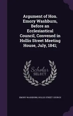 Argument de l'honorable Emory Washburn, devant un conseil ecclésiastique réuni dans la maison de réunion de Hollis Street, en juillet 1841 ; - Argument of Hon. Emory Washburn, Before an Ecclesiastical Council, Convened in Hollis Street Meeting House, July, 1841;
