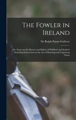 The Fowler in Ireland ; or, Notes on the Haunts and Habits of Wildfowl and Seafowl Including Instructions in the Art of Shooting and Capturing Them - The Fowler in Ireland; or, Notes on the Haunts and Habits of Wildfowl and Seafowl Including Instructions in the Art of Shooting and Capturing Them