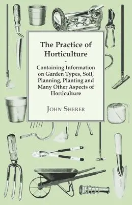 La pratique de l'horticulture - contenant des informations sur les types de jardins, le sol, la planification, la plantation et de nombreux autres aspects de l'horticulture - The Practice of Horticulture - Containing Information on Garden Types, Soil, Planning, Planting and Many Other Aspects of Horticulture