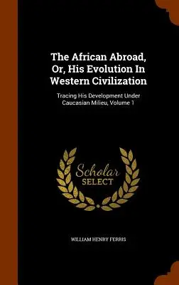 L'Africain à l'étranger, ou son évolution dans la civilisation occidentale : Tracing His Development Under Caucasian Milieu, Volume 1 - The African Abroad, Or, His Evolution In Western Civilization: Tracing His Development Under Caucasian Milieu, Volume 1