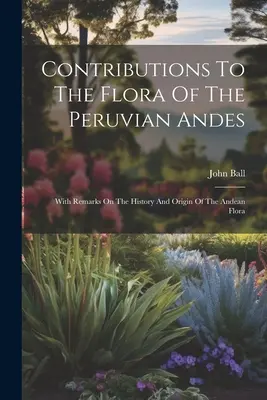 Contributions à la flore des Andes péruviennes : avec des remarques sur l'histoire et l'origine de la flore andine - Contributions To The Flora Of The Peruvian Andes: With Remarks On The History And Origin Of The Andean Flora