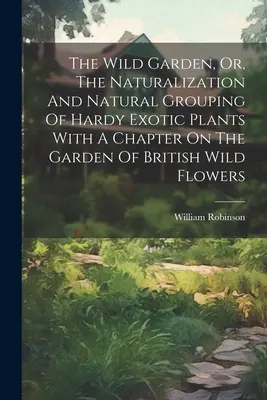 The Wild Garden, Or, The Naturalization And Natural Grouping Of Hardy Exotic Plants With A Chapter On The Garden Of British Wild Flowers (Le jardin sauvage, ou la naturalisation et le regroupement naturel des plantes exotiques robustes avec un chapitre sur le jardin des fleurs sauvages britanniques) - The Wild Garden, Or, The Naturalization And Natural Grouping Of Hardy Exotic Plants With A Chapter On The Garden Of British Wild Flowers