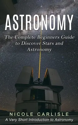 Astronomie : Le guide complet du débutant pour découvrir les étoiles et l'astronomie (Une très courte introduction à l'astronomie) - Astronomy: The Complete Beginners Guide to Discover Stars and Astronomy (A Very Short Introduction to Astronomy)