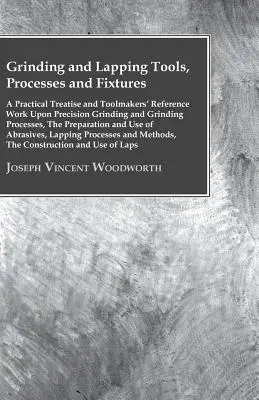 Grinding And Lapping Tools, Processes And Fixtures - A Practical Treatise And Toolmakers' Reference Work Upon Precision Grinding And Grinding Processe (Outils, processus et montages de rectification et de rodage - un traité pratique et un ouvrage de référence pour les outilleurs sur la rectification - Grinding And Lapping Tools, Processes And Fixtures - A Practical Treatise And Toolmakers' Reference Work Upon Precision Grinding And Grinding Processe