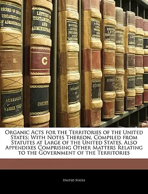 Lois organiques pour les territoires des États-Unis : Les lois organiques pour les territoires des États-Unis : avec des notes à ce sujet, compilées à partir des statuts généraux des États-Unis, ainsi que des appendices comprenant les lois organiques pour les territoires des États-Unis. - Organic Acts for the Territories of the United States: With Notes Thereon, Compiled from Statutes at Large of the United States, Also Appendixes Compr