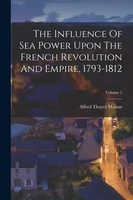 L'influence de la puissance maritime sur la révolution française et l'empire, 1793-1812 ; Volume 1 - The Influence Of Sea Power Upon The French Revolution And Empire, 1793-1812; Volume 1