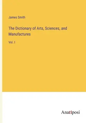 Le Dictionnaire des arts, des sciences et des manufactures : Vol. I - The Dictionary of Arts, Sciences, and Manufactures: Vol. I