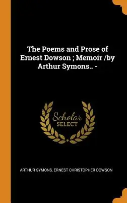 Les poèmes et la prose d'Ernest Dowson ; Mémoire / par Arthur Symons .... - - The Poems and Prose of Ernest Dowson; Memoir /by Arthur Symons.. -