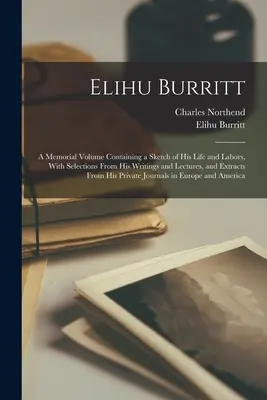 Elihu Burritt : un volume commémoratif contenant une esquisse de sa vie et de ses travaux, avec des sélections de ses écrits et de ses conférences, et des extraits de ses écrits et de ses conférences, et des extraits de ses écrits et de ses conférences. - Elihu Burritt: A Memorial Volume Containing a Sketch of His Life and Labors, With Selections From His Writings and Lectures, and Extr