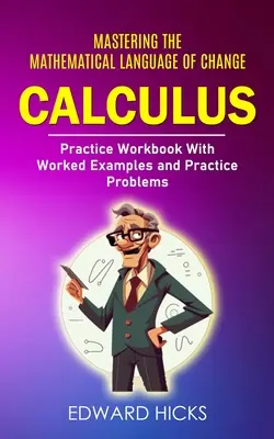 Calculus : Mastering the Mathematical Language of Change (Practice Workbook With Worked Examples and Practice Problems) - Calculus: Mastering the Mathematical Language of Change (Practice Workbook With Worked Examples and Practice Problems)