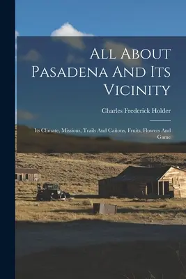 Tout sur Pasadena et ses environs : Son climat, ses missions, ses pistes et ses chemins, ses fruits, ses fleurs et son gibier. - All About Pasadena And Its Vicinity: Its Climate, Missions, Trails And Caons, Fruits, Flowers And Game