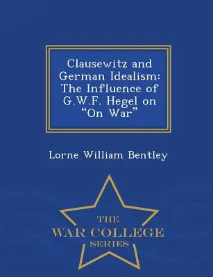 Clausewitz et l'idéalisme allemand : L'influence de G.W.F. Hegel sur la guerre - War College Series - Clausewitz and German Idealism: The Influence of G.W.F. Hegel on on War - War College Series