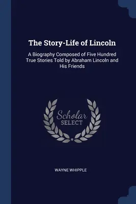 L'histoire de la vie de Lincoln : Une biographie composée de cinq cents histoires vraies racontées par Abraham Lincoln et ses amis - The Story-Life of Lincoln: A Biography Composed of Five Hundred True Stories Told by Abraham Lincoln and His Friends
