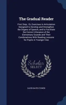 Le lecteur graduel : La première étape ; ou, exercices d'articulation conçus pour développer et renforcer les organes de la parole, et pour faciliter l'apprentissage de la lecture. - The Gradual Reader: First Step; Or, Exercises in Articulation Designed to Develop and Strengthen the Organs of Speech, and to Facilitate t
