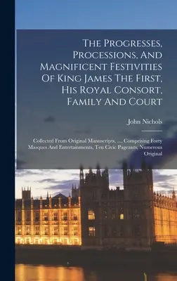 Les progrès, les processions et les magnifiques festivités du roi Jacques Ier, de son épouse royale, de sa famille et de sa cour : Recueillis à partir de manuscrits originaux - The Progresses, Processions, And Magnificent Festivities Of King James The First, His Royal Consort, Family And Court: Collected From Original Manuscr