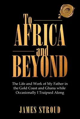 Vers l'Afrique et au-delà : La vie et le travail de mon père en Côte d'Or et au Ghana Alors que de temps en temps je voyageais... - To Africa and Beyond: The Life and Work of My Father in the Gold Coast and Ghana While Occasionally I Traipsed Along