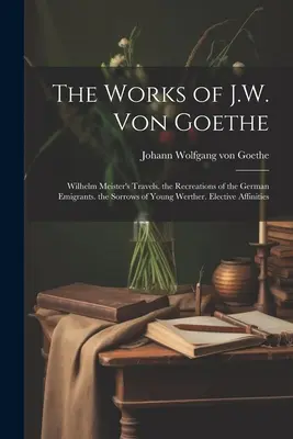 Les œuvres de J.W. Von Goethe : Les voyages de Wilhelm Meister. Les récréations des émigrants allemands. Les chagrins du jeune Werther. Affinités électives - The Works of J.W. Von Goethe: Wilhelm Meister's Travels. the Recreations of the German Emigrants. the Sorrows of Young Werther. Elective Affinities