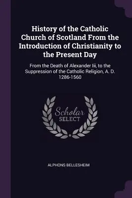 Histoire de l'Église catholique d'Écosse depuis l'introduction du christianisme jusqu'à nos jours : De la mort d'Alexandre II à la suppression de l'Église catholique d'Écosse. - History of the Catholic Church of Scotland From the Introduction of Christianity to the Present Day: From the Death of Alexander Iii, to the Suppressi