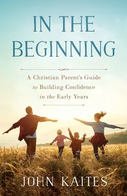 Au début : Le guide des parents chrétiens pour développer la confiance dans les premières années de la vie - In the Beginning: A Christian Parent's Guide to Building Confidence in the Early Years