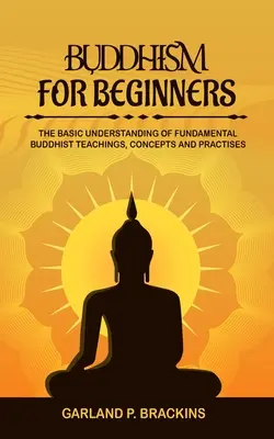 Le bouddhisme pour les débutants : La compréhension de base des enseignements, concepts et pratiques bouddhistes fondamentaux - Buddhism For Beginners: The Basic Understanding Of Fundamental Buddhist Teachings, Concepts And Practises