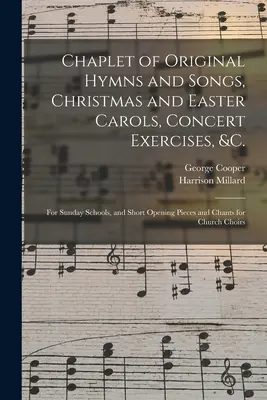 Chaplet d'hymnes et de chants originaux, de chants de Noël et de Pâques, d'exercices de concert, etc. pour les écoles du dimanche, et de courtes pièces d'ouverture et de chants pour les écoles du dimanche. - Chaplet of Original Hymns and Songs, Christmas and Easter Carols, Concert Exercises, &c.: for Sunday Schools, and Short Opening Pieces and Chants for