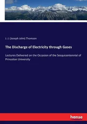 La décharge d'électricité à travers les gaz : Lectures Delivered on the Occasion of the Sesquicentennial of Princeton University (Conférences données à l'occasion du centenaire de l'Université de Princeton) - The Discharge of Electricity through Gases: Lectures Delivered on the Occasion of the Sesquicentennial of Princeton University